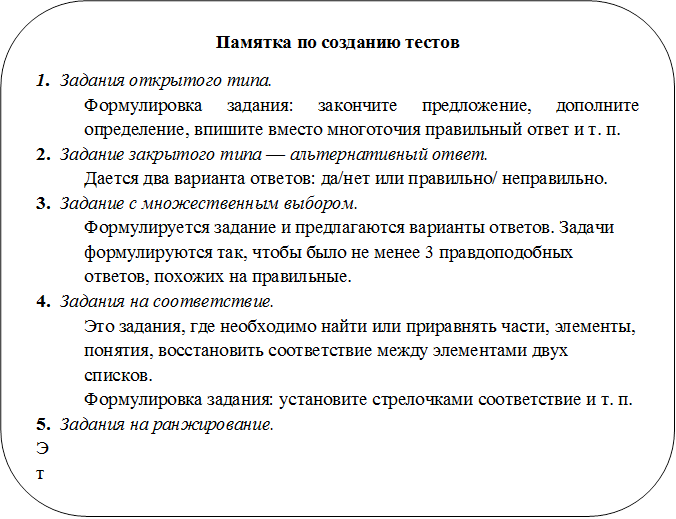 Памятка по созданию тестов
1.	Задания открытого типа.
Формулировка задания: закончите предложение, до¬полните определение, впишите вместо многоточия пра¬вильный ответ и т. п.
2.	Задание закрытого типа — альтернативный ответ.
Дается два варианта ответов: да/нет или правильно/ неправильно.
3.	Задание с множественным выбором.
Формулируется задание и предлагаются варианты отве¬тов. Задачи формулируются так, чтобы было не менее 3 правдоподобных ответов, похожих на правильные.
4.	Задания на соответствие.
Это задания, где необходимо найти или приравнять части, элементы, понятия, восстановить соответствие меж¬ду элементами двух списков.
Формулировка задания: установите стрелочками со¬ответствие и т. п.
5.	Задания на ранжирование.
Это задания, где надо указать порядок действий или процессов, перечисленных в задании.
