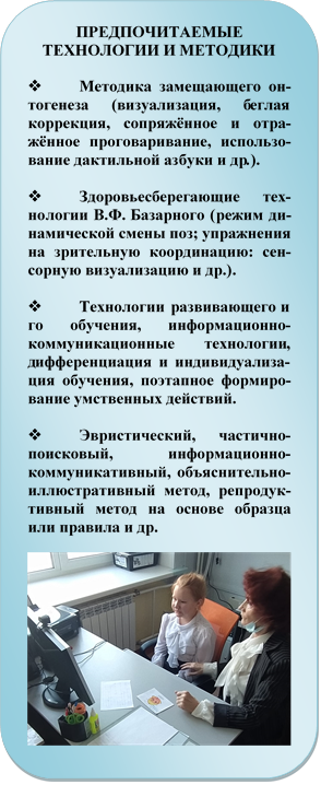 ПРЕДПОЧИТАЕМЫЕ ТЕХНОЛОГИИ И МЕТОДИКИ

v	Методика замещающего онтогенеза (визуализация, беглая коррекция, сопряжённое и отра-жённое проговаривание, исполь-зование дактильной азбуки и др.).

v	Здоровьесберегающие тех-нологии В.Ф. Базарного (режим динамической смены поз; упраж-нения на зрительную координа-цию: сенсорную визуализацию и др.).

v	Технологии развивающего и го обучения, информационно-коммуникационные технологии, дифференциация и индивидуали-зация обучения, поэтапное фор-мирование умственных действий. 

v	Эвристический, частично-поисковый, информационно-коммуникативный, объяснитель-но-иллюстративный метод, ре-продуктивный метод на основе образца или правила и др.

 
