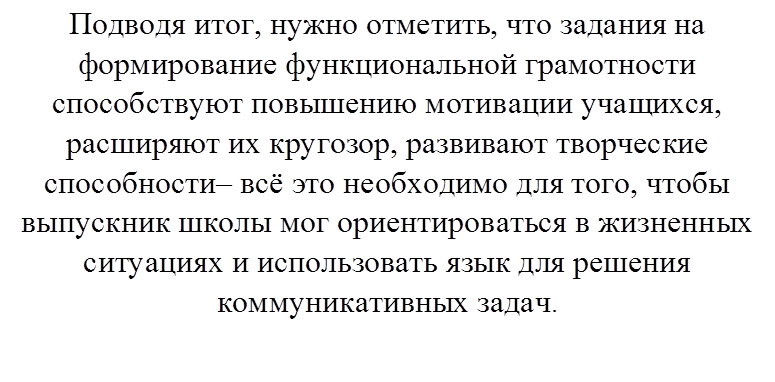 Подводя итог, нужно отметить, что задания на формирование функциональной грамотности способствуют повышению мотивации учащихся, расширяют их кругозор, развивают творческие способности– всё это необходимо для того, чтобы выпускник школы мог ориентироваться в жизненных ситуациях и использовать язык для решения коммуникативных задач.