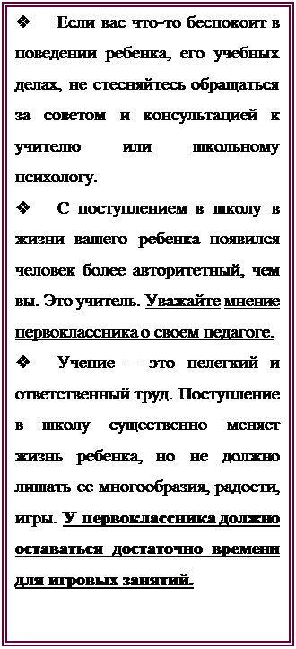 Надпись: v	Если вас что-то беспокоит в поведении ребенка, его учебных делах, не стесняйтесь обращаться за советом и консультацией к учителю или школьному психологу.
v	С поступлением в школу в жизни вашего ребенка появился человек более авторитетный, чем вы. Это учитель. Уважайте мнение первоклассника о своем педагоге.
v	Учение – это нелегкий и ответственный труд. Поступление в школу существенно меняет жизнь ребенка, но не должно лишать ее многообразия, радости, игры. У первоклассника должно оставаться достаточно времени для игровых занятий.



