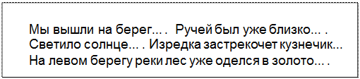 Text Box: Мы вышли на берег... .  Ручей был уже близко... . Светило солнце... . Изредка застрекочет кузнечик... На левом берегу реки лес уже оделся в золото... .