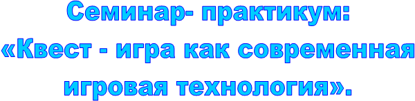 Семинар- практикум:
 «Квест - игра как современная 
игровая технология».