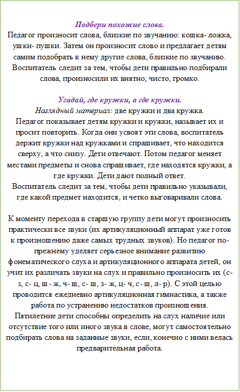 Подбери похожие слова.
Педагог произносит слова, близкие по звучанию: кошка- ложка, ушки- пушки. Затем он произносит слово и предлагает детям самим подобрать к нему другие слова, близкие по звучанию. Воспитатель следит за тем, чтобы дети правильно подбирали слова, произносили их внятно, чисто, громко. 

Угадай, где кружки, а где кружки.
Наглядный материал: две кружки и два кружка.
Педагог показывает детям кружки и кружки, называет их и просит повторить. Когда они усвоят эти слова, воспитатель держит кружки над кружками и спрашивает, что находится сверху, а что снизу. Дети отвечают. Потом педагог меняет местами предметы и снова спрашивает, где находятся кружки, а где кружки. Дети дают полный ответ. 
Воспитатель следит за тем, чтобы дети правильно указывали, где какой предмет находится, и четко выговаривали слова. 

К моменту перехода в старшую группу дети могут произносить практически все звуки (их артикуляционный аппарат уже готов к произношению даже самых трудных звуков). Но педагог по- прежнему уделяет серьезное внимание развитию фонематического слуха и артикуляционного аппарата детей, он учит их различать звуки на слух и правильно произносить их (с- з, с- ц, ш- ж, ч- щ, с- ш, з- ж, ц- ч, с- щ, л- р). С этой целью проводится ежедневно артикуляционная гимнастика, а также работа по устранению недостатков произношения.
Пятилетние дети способны определить на слух наличие или отсутствие того или иного звука в слове, могут самостоятельно подбирать слова на заданные звуки, если, конечно с ними велась предварительная работа. 

