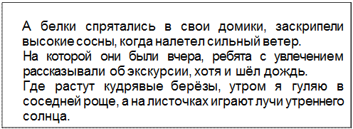 Text Box: А белки спрятались в свои домики, заскрипели высокие сосны, когда налетел сильный ветер.
На которой они были вчера, ребята с увлечением рассказывали об экскурсии, хотя и шёл дождь.
Где растут кудрявые берёзы, утром я гуляю в соседней роще, а на листочках играют лучи утреннего солнца.
