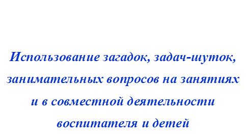 Использование загадок, задач-шуток,
занимательных вопросов на занятиях
и в совместной деятельности 
воспитателя и детей 



