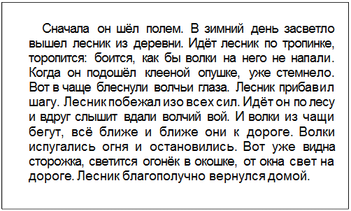 Text Box: Сначала он шёл полем. В зимний день засветло вышел лесник из деревни. Идёт лесник по тропинке, торопится: боится, как бы волки на него не напали. Когда он подошёл клееной опушке, уже стемнело. Вот в чаще блеснули волчьи глаза. Лесник прибавил шагу. Лесник побежал изо всех сил. Идёт он по лесу и вдруг слышит вдали волчий вой. И волки из чащи бегут, всё ближе и ближе они к дороге. Волки испугались огня и остановились. Вот уже видна сторожка, светится огонёк в окошке, от окна свет на дороге. Лесник благополучно вернулся домой.
