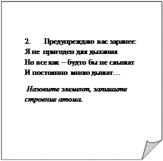 Загнутый угол: 2.       Предупреждаю вас заранее:                    Я не  пригоден для дыхания                                                              Но все как – будто бы не слышат                                                                        И постоянно  мною дышат…                
 Назовите элемент, запишите строение атома.
	


