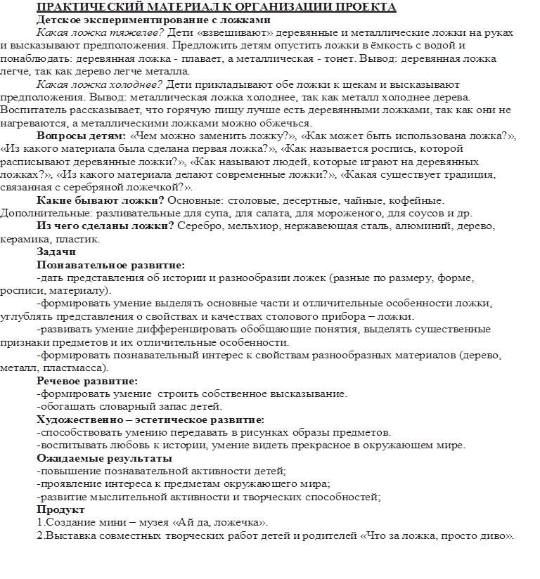 ПРАКТИЧЕСКИЙ МАТЕРИАЛ К ОРГАНИЗАЦИИ ПРОЕКТА
Детское экспериментирование с ложками
Какая ложка тяжелее? Дети «взвешивают» деревянные и металлические ложки на руках и высказывают предположения. Предложить детям опустить ложки в ёмкость с водой и понаблюдать: деревянная ложка - плавает, а металлическая - тонет. Вывод: деревянная ложка легче, так как дерево легче металла.
Какая ложка холоднее? Дети прикладывают обе ложки к щекам и высказывают предположения. Вывод: металлическая ложка холоднее, так как металл холоднее дерева. Воспитатель рассказывает, что горячую пищу лучше есть деревянными ложками, так как они не нагреваются, а металлическими ложками можно обжечься.
Вопросы детям: «Чем можно заменить ложку?», «Как может быть использована ложка?», «Из какого материала была сделана первая ложка?», «Как называется роспись, которой расписывают деревянные ложки?», «Как называют людей, которые играют на деревянных ложках?», «Из какого материала делают современные ложки?», «Какая существует традиция, связанная с серебряной ложечкой?».
Какие бывают ложки? Основные: столовые, десертные, чайные, кофейные. Дополнительные: разливательные для супа, для салата, для мороженого, для соусов и др.
Из чего сделаны ложки? Серебро, мельхиор, нержавеющая сталь, алюминий, дерево, керамика, пластик.
Задачи
Познавательное развитие:
-дать представления об истории и разнообразии ложек (разные по размеру, форме, росписи, материалу).
-формировать умение выделять основные части и отличительные особенности ложки, углублять представления о свойствах и качествах столового прибора – ложки.
-развивать умение дифференцировать обобщающие понятия, выделять существенные признаки предметов и их отличительные особенности.
-формировать познавательный интерес к свойствам разнообразных материалов (дерево, металл, пластмасса).
Речевое развитие:
-формировать умение  строить собственное высказывание.
-обогащать словарный запас детей.
Художественно – эстетическое развитие:
-способствовать умению передавать в рисунках образы предметов.
-воспитывать любовь к истории, умение видеть прекрасное в окружающем мире.
Ожидаемые результаты
-повышение познавательной активности детей;
-проявление интереса к предметам окружающего мира;
-развитие мыслительной активности и творческих способностей;
Продукт
1.Создание мини – музея «Ай да, ложечка».
2.Выставка совместных творческих работ детей и родителей «Что за ложка, просто диво». 



