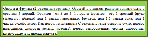 Овощи и фрукты (2 отдельные группы). Овощей в дневном рационе должно быть в среднем 5 порций. Фруктов - от 3 до 5. 1 порция фруктов - это 1 средний фрукт (апельсин, яблоко) или 1 чашка нарезанных фруктов, или 1,5 чашки сока, или 1 чашка сухофруктов. Как источник витамина С рекомендуется отвар из сухих плодов шиповника, листовая зелень, красный перец, замороженная черная смородина, цитрусовые и квашеная капуста. 
