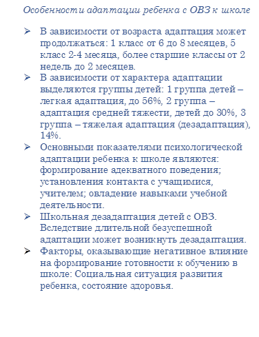       Особенности адаптации ребенка с ОВЗ к школе
Ø	В зависимости от возраста адаптация может продолжаться: 1 класс от 6 до 8 месяцев, 5 класс 2-4 месяца, более старшие классы от 2 недель до 2 месяцев.
Ø	В зависимости от характера адаптации выделяются группы детей: 1 группа детей – легкая адаптация, до 56%, 2 группа – адаптация средней тяжести, детей до 30%, 3 группа – тяжелая адаптация (дезадаптация), 14%.
Ø	Основными показателями психологической адаптации ребенка к школе являются: формирование адекватного поведения; установления контакта с учащимися, учителем; овладение навыками учебной деятельности.
Ø	Школьная дезадаптация детей с ОВЗ. Вследствие длительной безуспешной адаптации может возникнуть дезадаптация.
Ø	Факторы, оказывающие негативное влияние на формирование готовности к обучению в школе: Социальная ситуация развития ребенка, состояние здоровья. 
