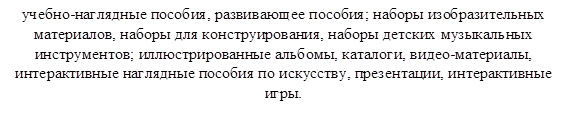 учебно-наглядные пособия, развивающее пособия; наборы изобразительных материалов, наборы для конструирования, наборы детских музыкальных инструментов; иллюстрированные альбомы, каталоги, видео-материалы, интерактивные наглядные пособия по искусству, презентации, интерактивные игры.