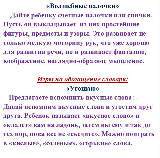 «Волшебные палочки»
 Дайте ребенку счетные палочки или спички. Пусть он выкладывает  из них простейшие фигуры, предметы и узоры. Это развивает не только мелкую моторику рук, что уже хорошо для развития речи, но и развивает фантазию, воображение, наглядно-образное мышление.

Игры на обогащение словаря:
«Угощаю»
Предлагаете вспомнить вкусные слова: - Давай вспомним вкусные слова и угостим друг друга. Ребенок называет «вкусное слово» и «кладет» вам на ладонь, затем вы ему и так до тех пор, пока все не «съедите». Можно поиграть в «кислые», «соленые», «горькие» слова.








