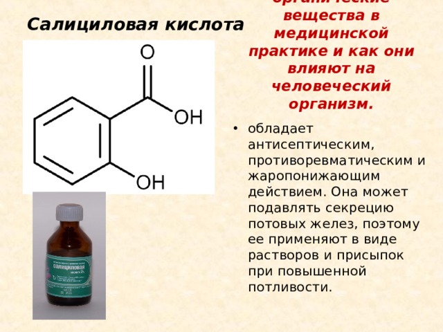 Салициловая кислота Некоторые органические вещества в медицинской практике и как они влияют на человеческий организм. обладает антисептическим, противоревматическим и жаропонижающим действием. Она может подавлять секрецию потовых желез, поэтому ее применяют в виде растворов и присыпок при повышенной потливости. 