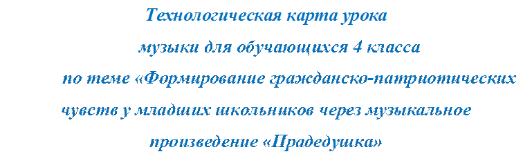 Технологическая карта урока
музыки для обучающихся 4 класса
          по теме «Формирование гражданско-патриотических чувств у младших школьников через музыкальное произведение «Прадедушка» 

