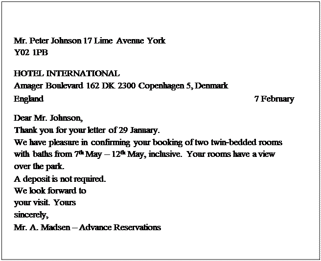 Надпись: Mr. Peter Johnson 17 Lime Avenue York
Y02 1PB
 
HOTEL INTERNATIONAL
Amager Boulevard 162 DK 2300 Copenhagen 5, Denmark
England	                       7 February
Dear Mr. Johnson,
Thank you for your letter of 29 January.
We have pleasure in confirming your booking of two twin-bedded rooms with baths from 7th May – 12th May, inclusive. Your rooms have a view over the park.
A deposit is not required.
We look forward to your visit. Yours sincerely,
Mr. A. Madsen – Advance Reservations


