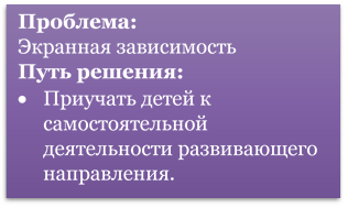 Проблема:
Экранная зависимость 
Путь решения:
•	Приучать детей к самостоятельной деятельности развивающего направления.
