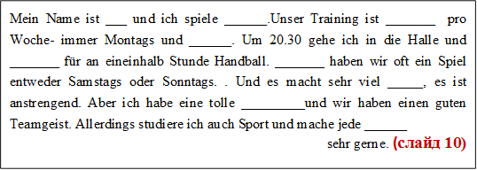 Mein Name ist ___ und ich spiele ______.Unser Training ist _______  pro Woche- immer Montags und ______. Um 20.30 gehe ich in die Halle und _______ für an eineinhalb Stunde Handball. _______ haben wir oft ein Spiel entweder Samstags oder Sonntags. . Und es macht sehr viel _____, es ist anstrengend. Aber ich habe eine tolle _________und wir haben einen guten Teamgeist. Allerdings studiere ich auch Sport und mache jede ______
sehr gerne. (слайд 10)

