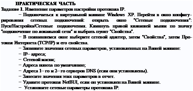 Надпись: ПРАКТИЧЕСКАЯ ЧАСТЬ
Задание 1. Изменение параметров настройки протокола IP.
− Подключиться к виртуальной машине Windows XP. Перейти в окно конфигу- рирования сетевых подключений: открыть окно "Сетевые подключения": Пуск/Настройка/Сетевые подключения. Кликнуть правой клавишей мыши по значку "подключение по локальной сети" и выбрать пункт "Свойства".
− В появившемся окне выберите сетевой адаптер, затем "Свойства", затем Про- токол Интернета (TCP/IP) и его свойства.
− Запишите значения сетевых параметров, установленных на Вашей машине:
− IP– адреса;
− Сетевой маски;
− Адреса шлюза по умолчанию;
− Адреса 1– го и 2– го серверов DNS (если они установлены).
− Занесите значения этих параметров в отчет.
− Удалите протокол NetBUI, если он установлен на Вашей машине.
− Установите сетевые параметры протокола IP:
