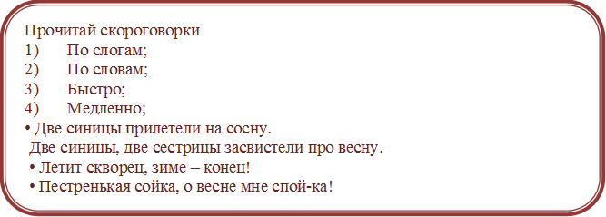 Прочитай скороговорки
1)	По слогам;
2)	По словам;
3)	Быстро;
4)	Медленно; 
• Две синицы прилетели на сосну.
 Две синицы, две сестрицы засвистели про весну.
 • Летит скворец, зиме – конец!
 • Пестренькая сойка, о весне мне спой-ка!
