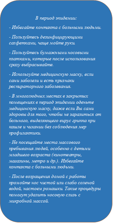 В период эпидемии:
- Избегайте контакта с больными людьми.
- Пользуйтесь дезинфицирующими салфетками, чаще мойте руки.
- Пользуйтесь бумажными носовыми платками, которые после использования сразу выбрасывайте.
- Используйте медицинскую маску, если сами заболели и есть признаки респираторного заболевания.
- В многолюдных местах в закрытых помещениях в период эпидемии оденьте медицинскую маску, даже если Вы сами здоровы для того, чтобы не заразиться от больного, выделяющего вирус гриппа при кашле и чихании без соблюдения мер профилактики.
- Не посещайте места массового пребывания людей, особенно с детьми младшего возраста (кинотеатры, магазины, метро и др.). Избегайте контакта с больными людьми.
- После возращения домой с работы промойте нос чистой или слабо соленой водой, настоем ромашки. Такие процедуры помогут удалить носовую слизь с микробной массой.
