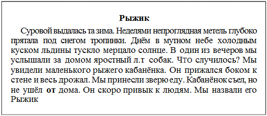 Надпись: Рыжик
Суровой выдалась та зима. Неделями непроглядная метель глубоко прятала под снегом тропинки. Днём в мутном небе холодным куском льдины тускло мерцало солнце. В один из вечеров мы услышали за домом яростный л.т собак. ЧТО случилось? Мы увидели маленького рыжего кабанёнка. Он прижался боком к стене и весь дрожал. Мы принесли зверю еду. Кабанёнок съел, но не ушёл от дома. Он скоро привык к людям. Мы назвали его Рыжик
