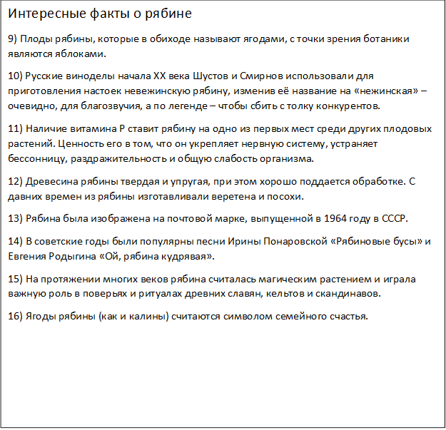 Интересные факты о рябине
9) Плоды рябины, которые в обиходе называют ягодами, с точки зрения ботаники являются яблоками.
10) Русские виноделы начала XX века Шустов и Смирнов использовали для приготовления настоек невежинскую рябину, изменив её название на «нежинская» – очевидно, для благозвучия, а по легенде – чтобы сбить с толку конкурентов.
11) Наличие витамина Р ставит рябину на одно из первых мест среди других плодовых растений. Ценность его в том, что он укрепляет нервную систему, устраняет бессонницу, раздражительность и общую слабость организма.
12) Древесина рябины твердая и упругая, при этом хорошо поддается обработке. С давних времен из рябины изготавливали веретена и посохи.
13) Рябина была изображена на почтовой марке, выпущенной в 1964 году в СССР.
14) В советские годы были популярны песни Ирины Понаровской «Рябиновые бусы» и Евгения Родыгина «Ой, рябина кудрявая».
15) На протяжении многих веков рябина считалась магическим растением и играла важную роль в поверьях и ритуалах древних славян, кельтов и скандинавов.
16) Ягоды рябины (как и калины) считаются символом семейного счастья.
