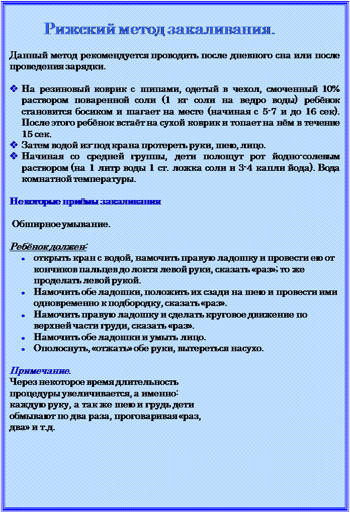 Надпись: Рижский метод закаливания.

Данный метод рекомендуется проводить после дневного сна или после проведения зарядки.

v	На резиновый коврик с шипами, одетый в чехол, смоченный 10% раствором поваренной соли (1 кг соли на ведро воды) ребёнок становится босиком и шагает на месте (начиная с 5-7 и до 16 сек). После этого ребёнок встаёт на сухой коврик и топает на нём в течение 15 сек. 
v	Затем водой из-под крана протереть руки, шею, лицо.
v	Начиная со средней группы, дети полощут рот йодно-солевым раствором (на 1 литр воды 1 ст. ложка соли и 3-4 капли йода). Вода комнатной температуры.

Некоторые приёмы закаливания

 Обширное умывание.

Ребёнок должен:
•	открыть кран с водой, намочить правую ладошку и провести ею от кончиков пальцев до локтя левой руки, сказать «раз»; то же проделать левой рукой.
•	Намочить обе ладошки, положить их сзади на шею и провести ими одновременно к подбородку, сказать «раз».
•	Намочить правую ладошку и сделать круговое движение по верхней части груди, сказать «раз».
•	Намочить обе ладошки и умыть лицо.
•	Ополоснуть, «отжать» обе руки, вытереться насухо.

Примечание.
Через некоторое время длительность процедуры увеличивается, а именно: каждую руку, а так же шею и грудь дети обмывают по два раза, проговаривая «раз, два» и т.д. 

