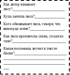 Как автор называет лису?___________________________
Куда залезла лиса?________________
Кого обманывает лиса, говоря, что виноград зелен?__________________
Как лиса произнесла слова, уходя из сада?____________________________
Какая пословица звучит в тексте басни?______________________________________________________________________________________________
