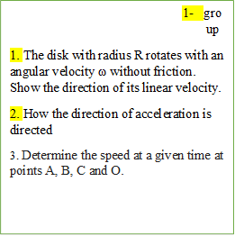 2-	group
1. The disk with radius R rotates with an angular velocity ω without friction. Show the direction of its linear velocity.
2. How the direction of acceleration is directed
3. Determine the speed at a given time at points A, B, C and O.
 





