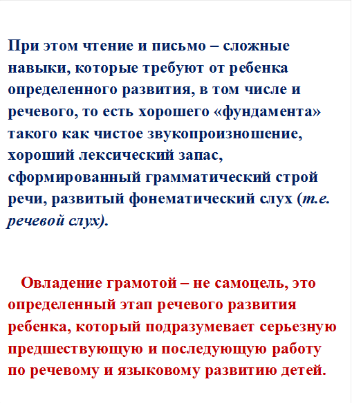 При этом чтение и письмо – сложные навыки, которые требуют от ребенка определенного развития, в том числе и речевого, то есть хорошего «фундамента» такого как чистое звукопроизношение, хороший лексический запас, сформированный грамматический строй речи, развитый фонематический слух (т.е. речевой слух).

Овладение грамотой – не самоцель, это определенный этап речевого развития ребенка, который подразумевает серьезную предшествующую и последующую работу по речевому и языковому развитию детей.




