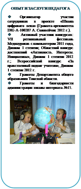 Скругленный прямоугольник: ОПЫТ И ЗАСЛУГИ ПЕДАГОГА

v	Организатор участия сотруд-ников в проекте «Школа цифрового века» (Грамота оргкомитета DIG-A-100287 А. Соловейчик 2012 г.).
v	 Активный участник конкур-сов: VII региональный фестиваль Ме-диауроков с компьютером 2011 года, Диплом 1 степени; Областной кон-курс достижений «Активность. Инте-ресы. Инициативы», Диплом 1 степе-ни 2012 г.; Всероссийский конкурс «За нравственный подвиг учителя», Диплом 1 степени 2012 г.
v	Грамоты Департамента обще-го образования Томской области.
v	Грамоты и благодарности ад-министрации школы-интерната №15.

 









634041, Россия, г. Томск, ул. Дзержинско-го, 19,
Школа-интернат №15
Тел.: (3822) 435-453
Факс: (3822) 435-453
E-mail: sch15@mail2000.ru












