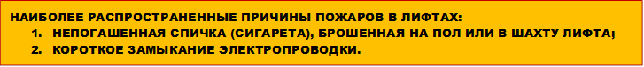 НАИБОЛЕЕ РАСПРОСТРАНЕННЫЕ ПРИЧИНЫ ПОЖАРОВ В ЛИФТАХ:
1.	НЕПОГАШЕННАЯ СПИЧКА (СИГАРЕТА), БРОШЕННАЯ НА ПОЛ ИЛИ В ШАХТУ ЛИФТА;
2.	КОРОТКОЕ ЗАМЫКАНИЕ ЭЛЕКТРОПРОВОДКИ. 
