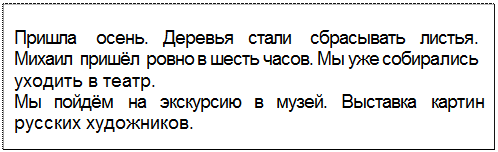 Text Box: Пришла осень. Деревья стали сбрасывать листья. Михаил пришёл ровно в шесть часов. Мы уже собирались уходить в театр.
Мы пойдём на экскурсию в музей. Выставка картин русских художников.
