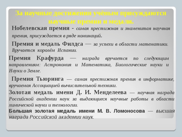 За научные достижения учёным присуждаются  научные премии и медали. Нобелевская премия - самая престижная и знаменитая научная премия, присуждается в ряде номинаций . Премия и медаль Филдса — за успехи в области математики. Вручается королём Испании. Премия Крафурда — награда вручается по следующим направлениям: Астрономия и Математика, Биологические науки и Науки о Земле.  Премия Тьюринга — самая престижная премия в информатике, вручаемая Ассоциацией вычислительной техники. Золотая медаль имени Д. И. Менделеева — научная награда Российской академии наук за выдающиеся научные работы в области химической науки и технологии. Большая золотая медаль имени М. В. Ломоносова — высшая награда Российской академии наук.