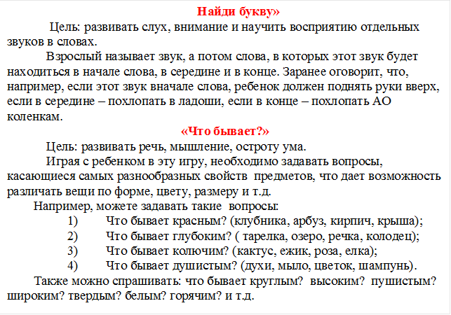 Найди букву»
     Цель: развивать слух, внимание и научить восприятию отдельных звуков в словах. 
    Взрослый называет звук, а потом слова, в которых этот звук будет находиться в начале слова, в середине и в конце. Заранее оговорит, что, например, если этот звук вначале слова, ребенок должен поднять руки вверх, если в середине – похлопать в ладоши, если в конце – похлопать АО коленкам.
«Что бывает?»
    Цель: развивать речь, мышление, остроту ума.
    Играя с ребенком в эту игру, необходимо задавать вопросы, касающиеся самых разнообразных свойств  предметов, что дает возможность различать вещи по форме, цвету, размеру и т.д. 
Например, можете задавать такие  вопросы:
1)	Что бывает красным? (клубника, арбуз, кирпич, крыша);
2)	Что бывает глубоким? ( тарелка, озеро, речка, колодец);
3)	Что бывает колючим? (кактус, ежик, роза, елка);
4)	Что бывает душистым? (духи, мыло, цветок, шампунь).
Также можно спрашивать: что бывает круглым?  высоким?  пушистым? широким? твердым? белым? горячим? и т.д.


