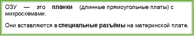 ОЗУ — это планки (длинные прямоугольные платы) с микросхемами.
Они вставляются в специальные разъёмы на материнской плате.
