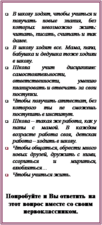 Надпись: q	В школу ходят, чтобы учиться и получать новые знания, без которых невозможно жить: читать, писать, считать и так далее. 
q	В школу ходят все. Мама, папа, бабушка и дедушка тоже ходили в школу.
q	Школа учит дисциплине: самостоятельности, ответственности, умению планировать и отвечать за свои поступки.
q	Чтобы получить аттестат, без которого ты не сможешь поступить в институт.
q	Школа – такая же работа, как у папы с мамой. В каждом возрасте работа своя, детская работа – ходить в школу.
q	Чтобы общаться, обрести много новых друзей, дружить с ними, ссориться и мириться, влюбляться…
q	Чтобы учиться жить.


Попробуйте и Вы ответить на этот вопрос вместе со своим первоклассником.


