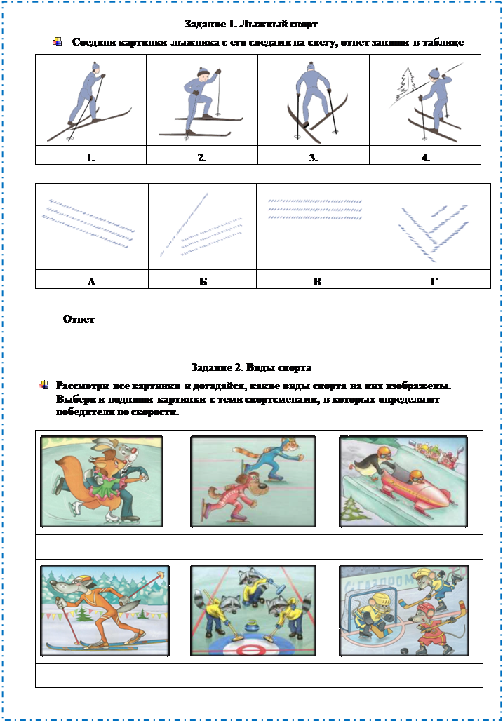 Надпись: Задание 1. Лыжный спорт
 	Соедини картинки лыжника с его следами на снегу, ответ запиши в таблице
 	 	 	 
1.	2.	3.	4.

 
 
 
 

А	Б	В	Г

                   Ответ 

Задание 2. Виды спорта
 	Рассмотри все картинки и догадайся, какие виды спорта на них изображены. 
Выбери и подпиши картинки с теми спортсменами, в которых определяют 
победителя по скорости. 
 	 	 
		
 	 	 
		

