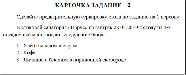 КАРТОЧКА ЗАДАНИЕ – 2
	Сделайте предварительную сервировку стола по заданию на 1 персону:
В столовой санатория «Парус» на завтрак 28.03.2019 к столу из 4-х посадочный мест  подают следующие блюда:
1.	Хлеб с маслом и сыром
2.	Кофе
3.	Яичница с беконом в порционной сковороде 
