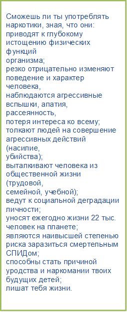 Сможешь ли ты употреблять
наркотики, зная, что они:
приводят к глубокому
истощению физических функций
организма;
резко отрицательно изменяют
поведение и характер человека,
наблюдаются агрессивные
вспышки, апатия, рассеянность,
потеря интереса ко всему;
толкают людей на совершение
агрессивных действий (насилие,
убийства);
выталкивают человека из
общественной жизни (трудовой,
семейной, учебной);
ведут к социальной деградации
личности;
уносят ежегодно жизни 22 тыс.
человек на планете;
являются наивысшей степенью
риска заразиться смертельным
СПИДом;
способны стать причиной
уродства и наркомании твоих
будущих детей;
лишат тебя жизни.

