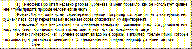 Г) Тимофей: Прочитал недавно рассказ Тургенева, и меня поразило, как он использует сравнение, чтобы придать природе человеческие черты.
Роман: Да, это один из его характерных приемов. Например, когда он пишет о «заснувших верхуш-ках» леса, сразу перед глазами возникает образ спокойствия и умиротворения.
Тимофей: А еще мне запомнилось сравнение «звёздочки... зашевелились». Это добавляет ночному небу живость и динамичность, словно звезды участвуют в таинственном танце.
Роман: Интересно, как Тургенев создает загадочные образы. Например, «белые камни, которые сползлись туда для тайного совещания». Это действительно придает ландшафту элемент интриги.
Ответ _________________________________________________________

