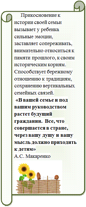 Горизонтальный свиток:       Прикосновение к истории своей семьи вызывает у ребенка сильные эмоции, заставляет сопереживать, внимательно относиться к памяти прошлого, к своим историческим корням. Способствует бережному отношению к традициям, сохранению вертикальных семейных связей.
 «В вашей семье и под вашим руководством растет будущий гражданин.  Все, что совершается в стране, через вашу душу и вашу мысль должно приходить к детям»
А.С. Макаренко
 
