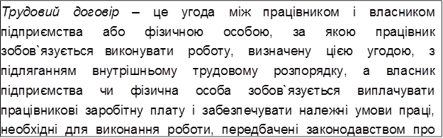 Трудовий договір – це угода між працівником і власником підприємства або фізичною особою, за якою працівник зобов`язується виконувати роботу, визначену цією угодою, з підляганням внутрішньому трудовому розпорядку, а власник підприємства чи фізична особа зобов`язується виплачувати працівникові заробітну плату і забезпечувати належні умови праці, необхідні для виконання роботи, передбачені законодавством про працю, колективним договором і угодою сторін.
