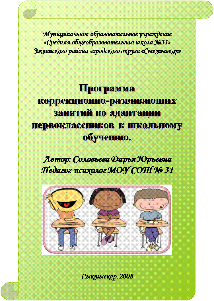 Вертикальный свиток: Муниципальное образовательное учреждение 
«Средняя общеобразовательная школа №31»
Эжвинского района городского округа «Сыктывкар»





Программа 
коррекционно-развивающих занятий по адаптации первоклассников к школьному обучению.

Автор: Соловьева Дарья Юрьевна
Педагог-психолог МОУ СОШ № 31


 


Сыктывкар, 2008















г.Сыктывкар, 2004
