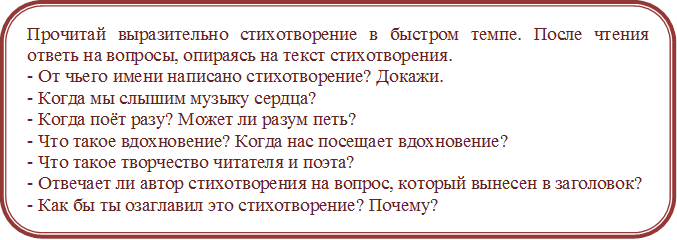 Прочитай выразительно стихотворение в быстром темпе. После чтения ответь на вопросы, опираясь на текст стихотворения.
- От чьего имени написано стихотворение? Докажи.
- Когда мы слышим музыку сердца?
- Когда поёт разу? Может ли разум петь?
- Что такое вдохновение? Когда нас посещает вдохновение?
- Что такое творчество читателя и поэта?
- Отвечает ли автор стихотворения на вопрос, который вынесен в заголовок?
- Как бы ты озаглавил это стихотворение? Почему?
