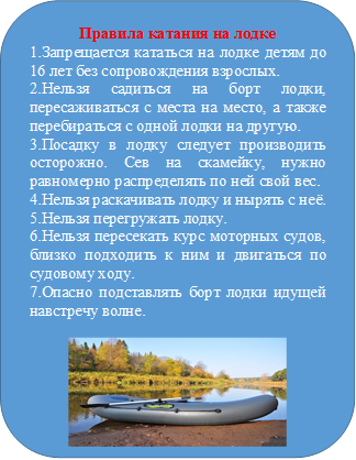 Правила катания на лодке
1.Запрещается кататься на лодке детям до 16 лет без сопровождения взрослых.
2.Нельзя садиться на борт лодки, пересаживаться с места на место, а также перебираться с одной лодки на другую.
3.Посадку в лодку следует производить осторожно. Сев на скамейку, нужно равномерно распределять по ней свой вес.
4.Нельзя раскачивать лодку и нырять с неё.
5.Нельзя перегружать лодку.
6.Нельзя пересекать курс моторных судов, близко подходить к ним и двигаться по судовому ходу.
7.Опасно подставлять борт лодки идущей навстречу волне. 

 

