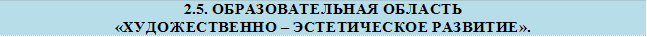 2.5. ОБРАЗОВАТЕЛЬНАЯ ОБЛАСТЬ
«ХУДОЖЕСТВЕННО – ЭСТЕТИЧЕСКОЕ РАЗВИТИЕ».
