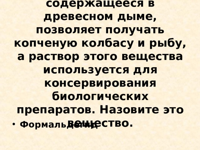 6. Некоторое вещество, содержащееся в древесном дыме, позволяет получать копченую колбасу и рыбу, а раствор этого вещества используется для консервирования биологических препаратов. Назовите это вещество.   Формальдегид   