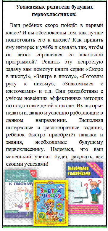 Уважаемые родители будущих первоклассников!
   Ваш ребёнок скоро пойдёт в первый класс? И вы обеспокоены тем, как лучше подготовить его к школе? Как привить ему интерес к учёбе и сделать так, чтобы он легко справлялся со школьной программой? Решить эту непростую задачу вам помогут книги серии «Скоро в школу!», «Завтра в школу», «Готовим руку к письму», «Знакомимся с клеточками» и т.д. Они разработаны с учётом новейших эффективных методик по подготовке детей к школе. Их авторы-педагоги, давно и успешно работающие в данном направлении. Выполняя интересные и разнообразные задания, ребёнок быстро приобретёт навыки и знания, необходимые будущему первокласснику. Надеемся, что ваш маленький ученик будет радовать вас своими успехами!




,http://www.rahvaraamat.ee/images/products/000/055/825/thumbnails/big/92745fe9dd7f7e5ced1a1e853bcacfacb0c2634d/%D0%B3%D0%BE%D1%82%D0%BE%D0%B2%D0%B8%D0%BC-%D1%80%D1%83%D0%BA%D1%83-%D0%BA-%D0%BF%D0%B8%D1%81%D1%8C%D0%BC%D1%83-6-7-%D0%BB%D0%B5%D1%82.jpg
