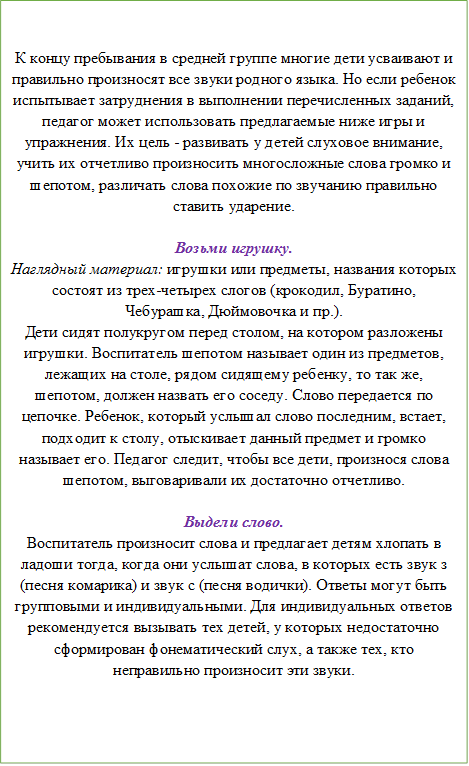 К концу пребывания в средней группе многие дети усваивают и правильно произносят все звуки родного языка. Но если ребенок испытывает затруднения в выполнении перечисленных заданий, педагог может использовать предлагаемые ниже игры и упражнения. Их цель - развивать у детей слуховое внимание, учить их отчетливо произносить многосложные слова громко и шепотом, различать слова похожие по звучанию правильно ставить ударение. 

Возьми игрушку.
Наглядный материал: игрушки или предметы, названия которых состоят из трех-четырех слогов (крокодил, Буратино, Чебурашка, Дюймовочка и пр.). 
Дети сидят полукругом перед столом, на котором разложены игрушки. Воспитатель шепотом называет один из предметов, лежащих на столе, рядом сидящему ребенку, то так же, шепотом, должен назвать его соседу. Слово передается по цепочке. Ребенок, который услышал слово последним, встает, подходит к столу, отыскивает данный предмет и громко называет его. Педагог следит, чтобы все дети, произнося слова шепотом, выговаривали их достаточно отчетливо. 

Выдели слово.
Воспитатель произносит слова и предлагает детям хлопать в ладоши тогда, когда они услышат слова, в которых есть звук з (песня комарика) и звук с (песня водички). Ответы могут быть групповыми и индивидуальными. Для индивидуальных ответов рекомендуется вызывать тех детей, у которых недостаточно сформирован фонематический слух, а также тех, кто неправильно произносит эти звуки. 

